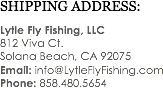 SHIPPING ADDRESS: Lytle Fly Fishing, LLC
812 Viva Ct. Solana Beach, CA 92075
Email: info@LytleFlyFishing.com
Phone: 858.480.5654